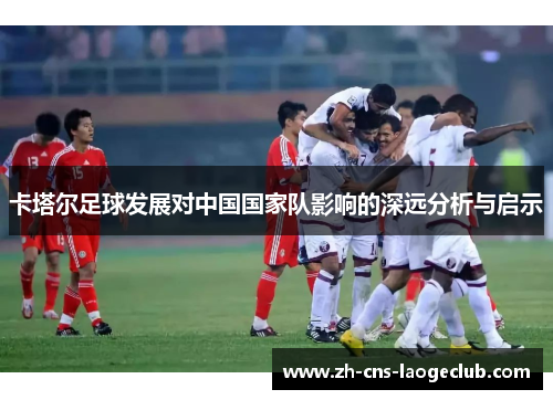 卡塔尔足球发展对中国国家队影响的深远分析与启示 卡塔尔足球发展对中国国家队影响的深远分析与启示