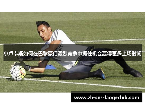 小卢卡斯如何在巴黎豪门激烈竞争中抓住机会赢得更多上场时间 小卢卡斯如何在巴黎豪门激烈竞争中抓住机会赢得更多上场时间
