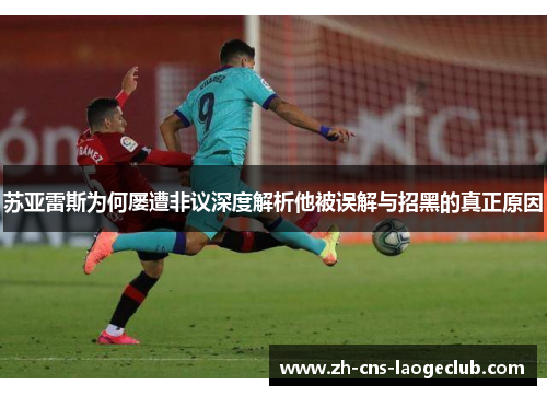 苏亚雷斯为何屡遭非议深度解析他被误解与招黑的真正原因 苏亚雷斯为何屡遭非议深度解析他被误解与招黑的真正原因