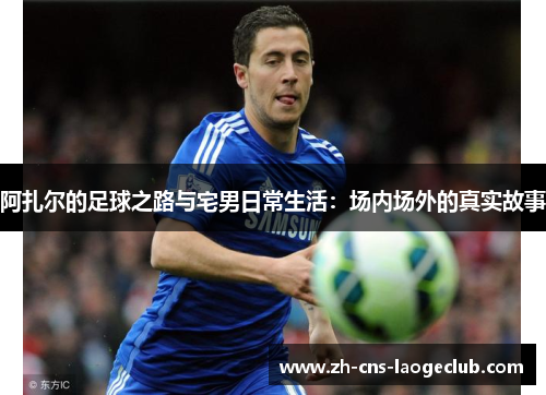 阿扎尔的足球之路与宅男日常生活:场内场外的真实故事 阿扎尔的足球之路与宅男日常生活:场内场外的真实故事