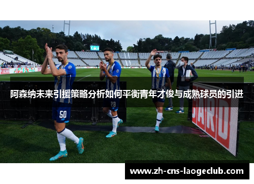 阿森纳未来引援策略分析如何平衡青年才俊与成熟球员的引进