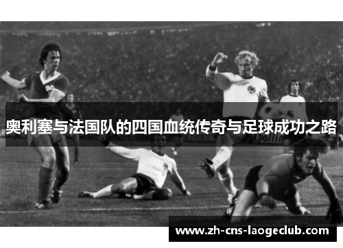 奥利塞与法国队的四国血统传奇与足球成功之路