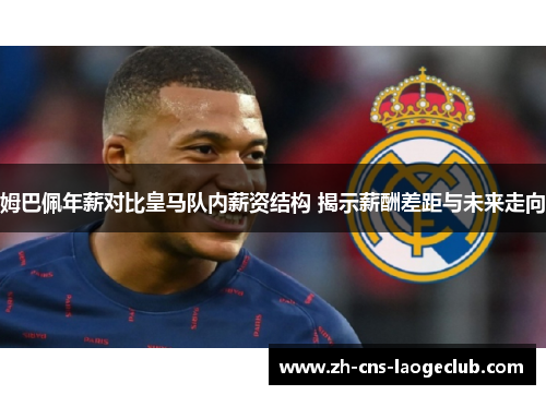 姆巴佩年薪对比皇马队内薪资结构 揭示薪酬差距与未来走向