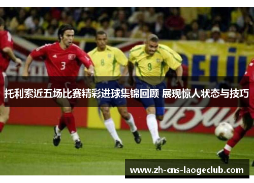 托利索近五场比赛精彩进球集锦回顾 展现惊人状态与技巧