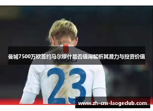 曼城7500万欧签约马尔穆什是否值得解析其潜力与投资价值