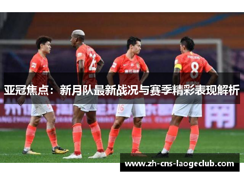 亚冠焦点：新月队最新战况与赛季精彩表现解析