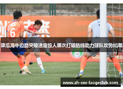 康瓜海牛边路突破速度惊人屡次打破防线助力球队攻势如潮 康瓜海牛边路突破速度惊人屡次打破防线助力球队攻势如潮