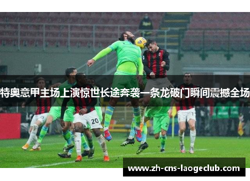 特奥意甲主场上演惊世长途奔袭一条龙破门瞬间震撼全场