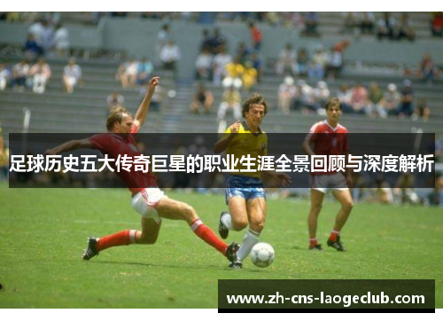 足球历史五大传奇巨星的职业生涯全景回顾与深度解析