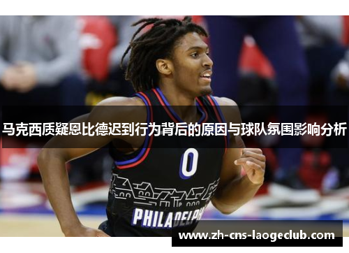 马克西质疑恩比德迟到行为背后的原因与球队氛围影响分析 马克西质疑恩比德迟到行为背后的原因与球队氛围影响分析