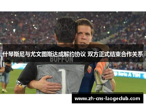 什琴斯尼与尤文图斯达成解约协议 双方正式结束合作关系
